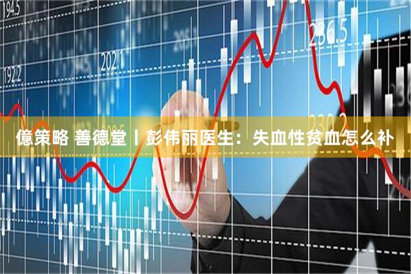 億策略 善德堂丨彭伟丽医生：失血性贫血怎么补