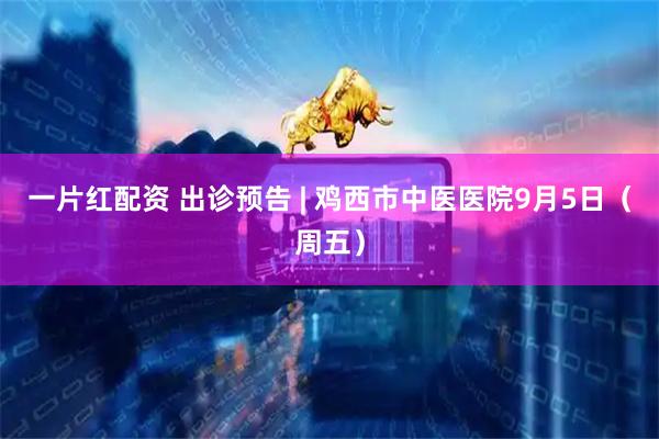 一片红配资 出诊预告 | 鸡西市中医医院9月5日（周五）