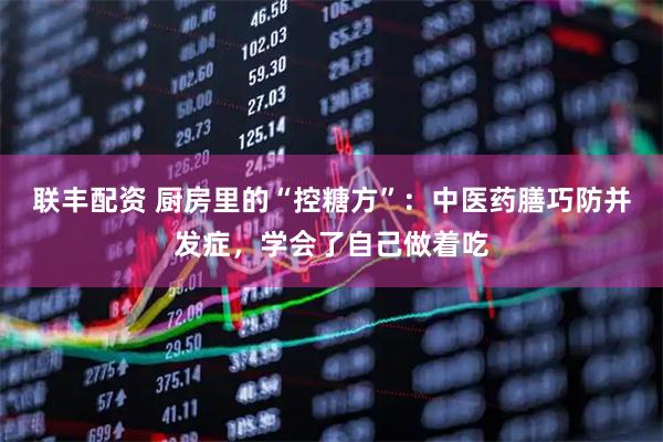 联丰配资 厨房里的“控糖方”：中医药膳巧防并发症，学会了自己做着吃