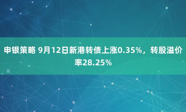 申银策略 9月12日新港转债上涨0.35%，转股溢价率28.25%