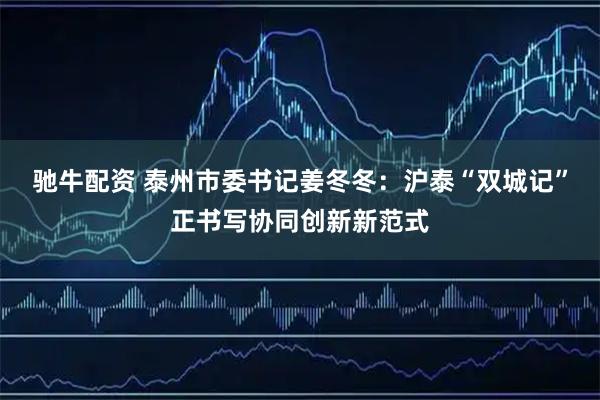 驰牛配资 泰州市委书记姜冬冬：沪泰“双城记”正书写协同创新新范式