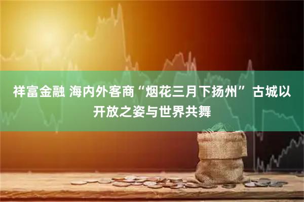 祥富金融 海内外客商“烟花三月下扬州” 古城以开放之姿与世界共舞