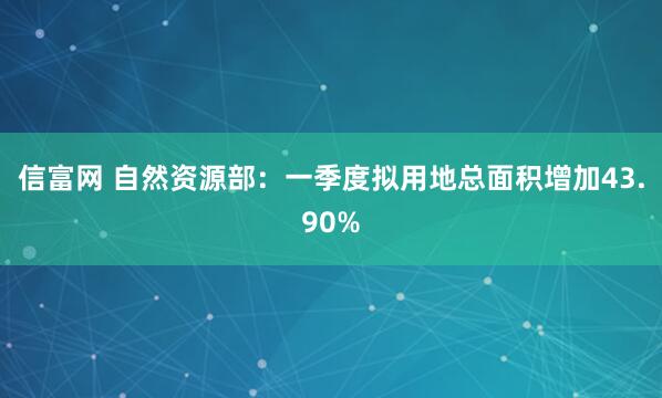 信富网 自然资源部：一季度拟用地总面积增加43.90%