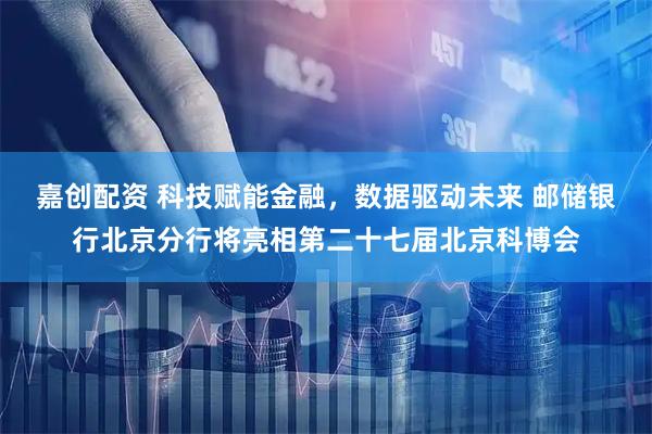 嘉创配资 科技赋能金融，数据驱动未来 邮储银行北京分行将亮相第二十七届北京科博会