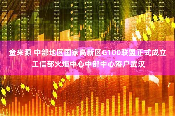 金来源 中部地区国家高新区G100联盟正式成立 工信部火炬中心中部中心落户武汉