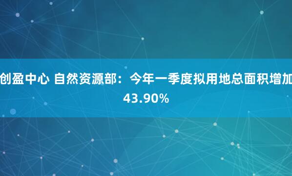 创盈中心 自然资源部：今年一季度拟用地总面积增加43.90%