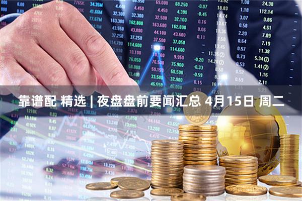 靠谱配 精选 | 夜盘盘前要闻汇总 4月15日 周二