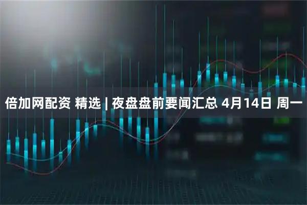 倍加网配资 精选 | 夜盘盘前要闻汇总 4月14日 周一