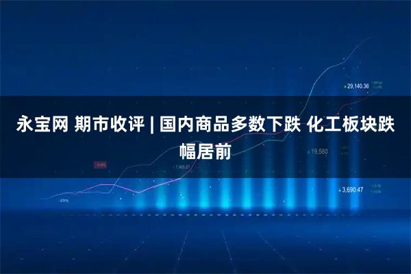 永宝网 期市收评 | 国内商品多数下跌 化工板块跌幅居前