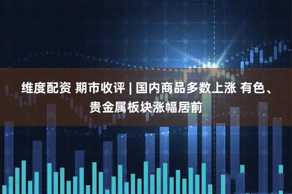 维度配资 期市收评 | 国内商品多数上涨 有色、贵金属板块涨幅居前