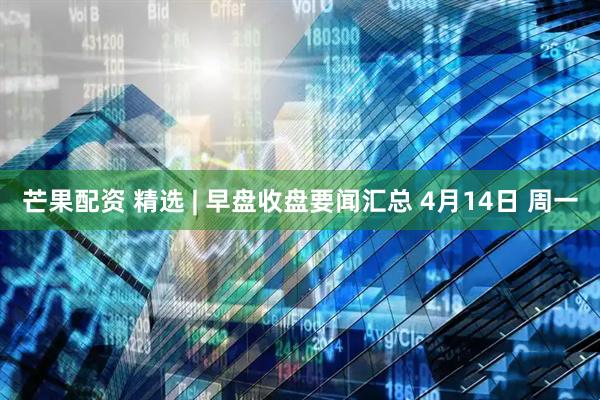 芒果配资 精选 | 早盘收盘要闻汇总 4月14日 周一