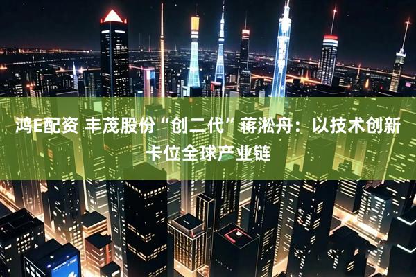鸿E配资 丰茂股份“创二代”蒋淞舟：以技术创新卡位全球产业链