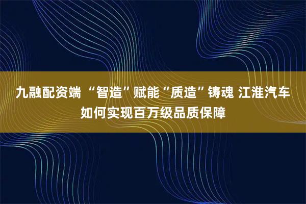 九融配资端 “智造”赋能“质造”铸魂 江淮汽车如何实现百万级品质保障