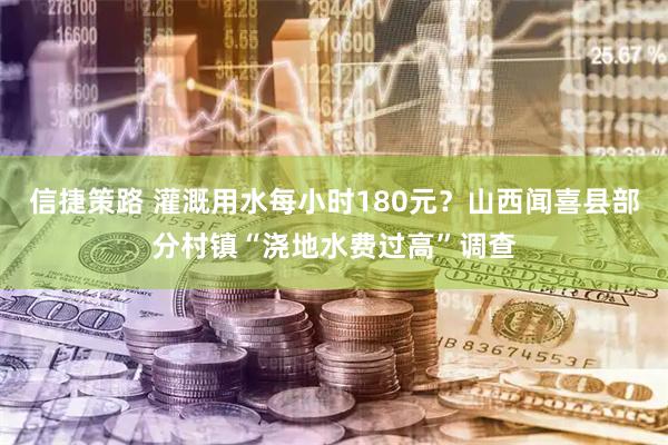 信捷策路 灌溉用水每小时180元？山西闻喜县部分村镇“浇地水费过高”调查