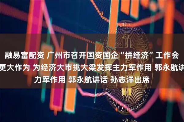融易富配资 广州市召开国资国企“拼经济”工作会议 以更强担当更大作为 为经济大市挑大梁发挥主力军作用 郭永航讲话 孙志洋出席