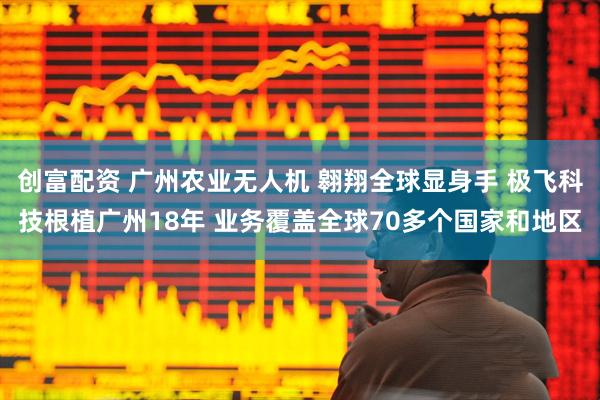 创富配资 广州农业无人机 翱翔全球显身手 极飞科技根植广州18年 业务覆盖全球70多个国家和地区