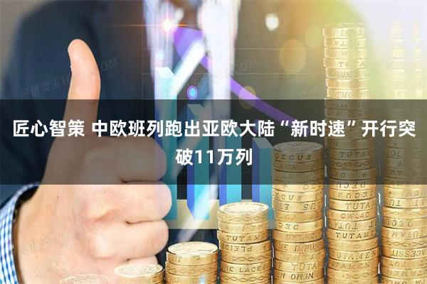匠心智策 中欧班列跑出亚欧大陆“新时速”开行突破11万列