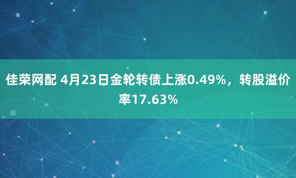 佳荣网配 4月23日金轮转债上涨0.49%，转股溢价率17.63%