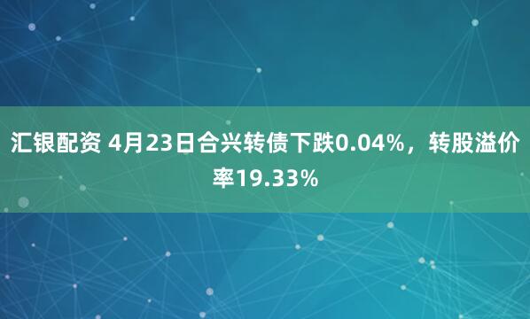 汇银配资 4月23日合兴转债下跌0.04%，转股溢价率19.33%