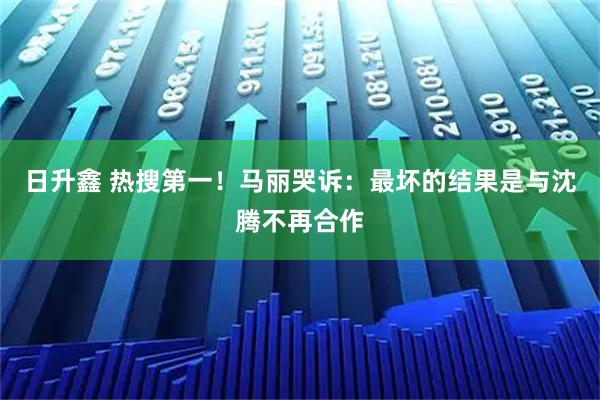 日升鑫 热搜第一！马丽哭诉：最坏的结果是与沈腾不再合作