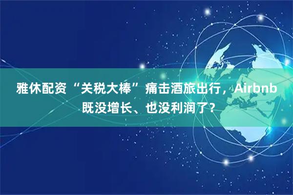 雅休配资 “关税大棒” 痛击酒旅出行，Airbnb 既没增长、也没利润了？