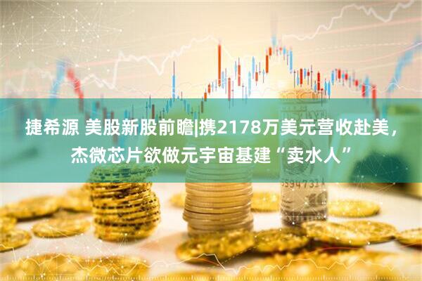 捷希源 美股新股前瞻|携2178万美元营收赴美，杰微芯片欲做元宇宙基建“卖水人”