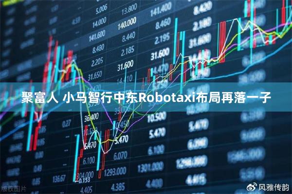 聚富人 小马智行中东Robotaxi布局再落一子