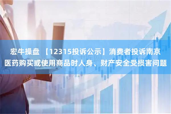 宏牛操盘 【12315投诉公示】消费者投诉南京医药购买或使用商品时人身、财产安全受损害问题