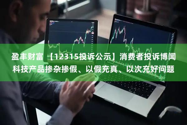 盈丰财富 【12315投诉公示】消费者投诉博闻科技产品掺杂掺假、以假充真、以次充好问题
