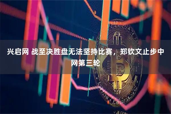 兴启网 战至决胜盘无法坚持比赛，郑钦文止步中网第三轮