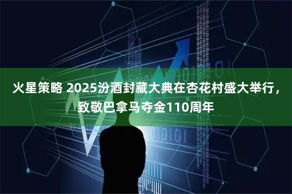 火星策略 2025汾酒封藏大典在杏花村盛大举行，致敬巴拿马夺金110周年