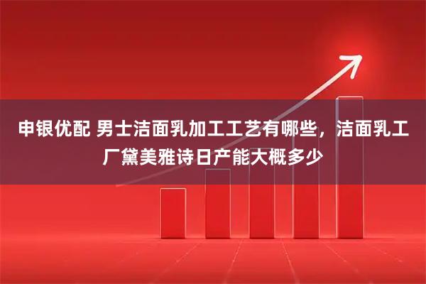 申银优配 男士洁面乳加工工艺有哪些，洁面乳工厂黛美雅诗日产能大概多少