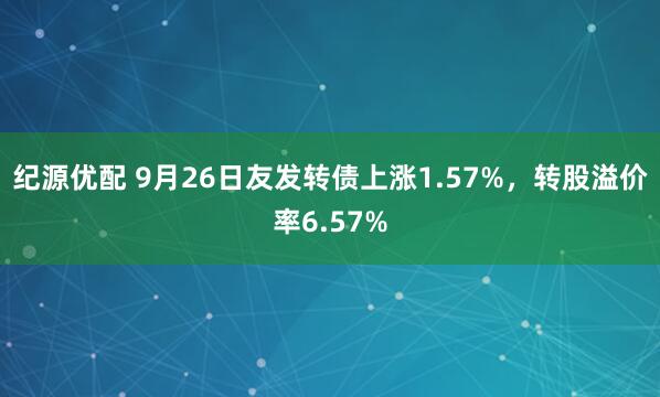 纪源优配 9月26日友发转债上涨1.57%，转股溢价率6.57%