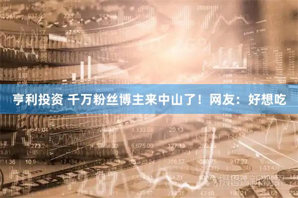 亨利投资 千万粉丝博主来中山了！网友：好想吃