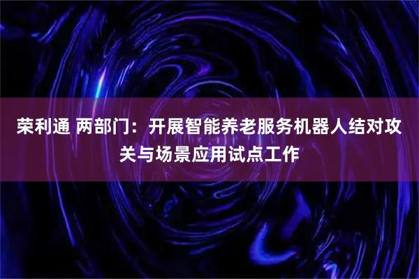 荣利通 两部门:开展智能养老服务机器人结对攻关与场景应用试点工作