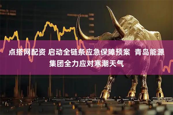 点搭网配资 启动全链条应急保障预案 青岛能源集团全力应对寒潮天气