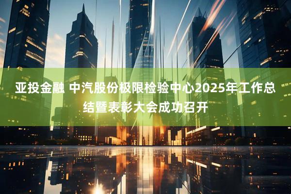 亚投金融 中汽股份极限检验中心2025年工作总结暨表彰大会成功召开
