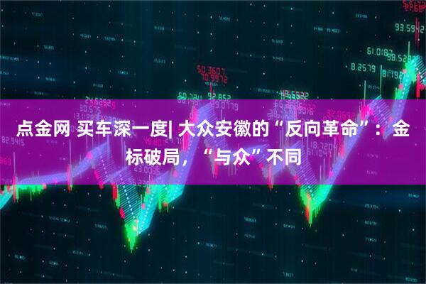 点金网 买车深一度| 大众安徽的“反向革命”：金标破局，“与众”不同