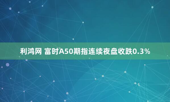 利鸿网 富时A50期指连续夜盘收跌0.3%