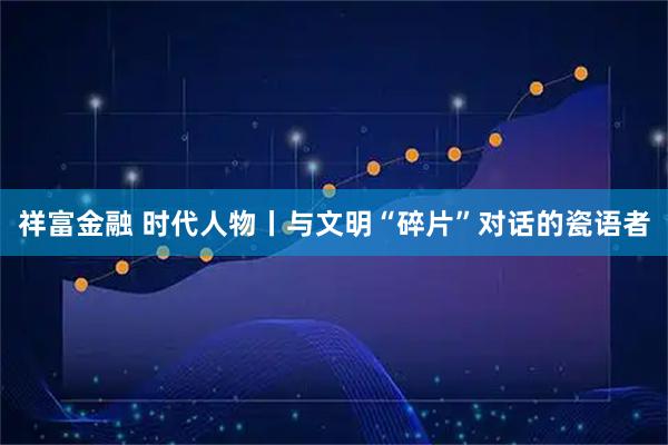 祥富金融 时代人物丨与文明“碎片”对话的瓷语者