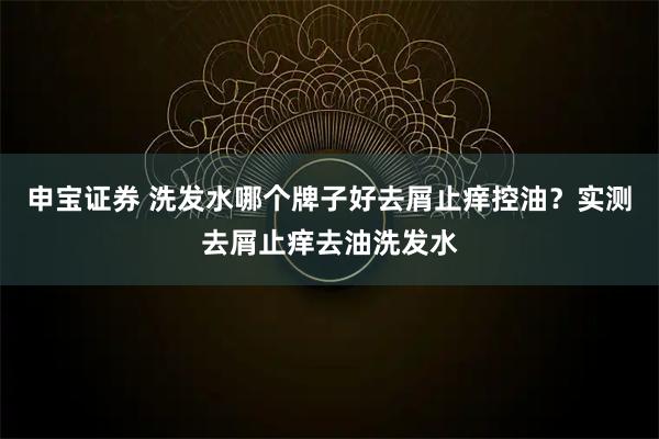 申宝证券 洗发水哪个牌子好去屑止痒控油？实测去屑止痒去油洗发水