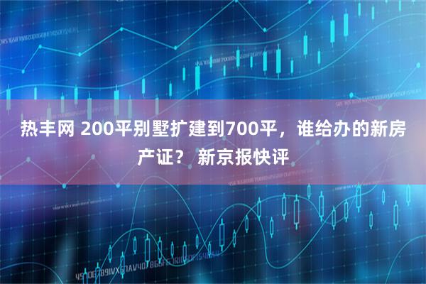 热丰网 200平别墅扩建到700平,谁给办的新房产证? 新京报快评