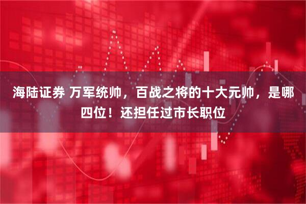 海陆证券 万军统帅，百战之将的十大元帅，是哪四位！还担任过市长职位