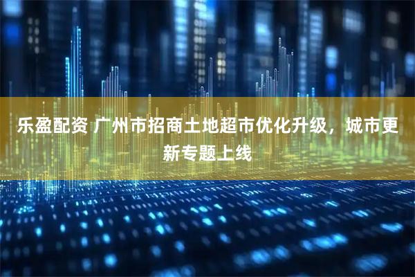 乐盈配资 广州市招商土地超市优化升级,城市更新专题上线