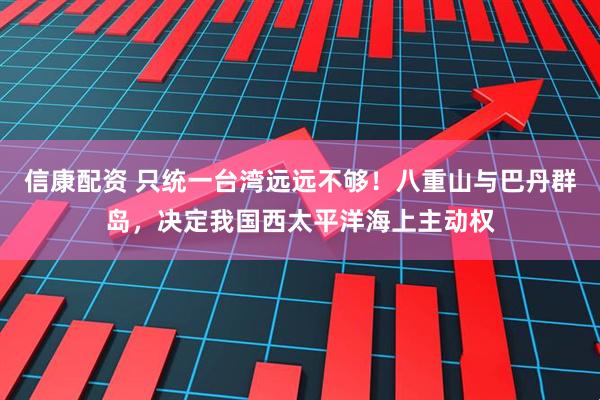 信康配资 只统一台湾远远不够！八重山与巴丹群岛，决定我国西太平洋海上主动权